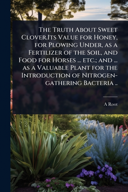 The Truth About Sweet Clover.Its Value for Honey, for Plowing Under, as a Fertilizer of the Soil, and Food for Horses ... etc.; and ... as a Valuable Plant for the Introduction of Nitrogen-gathering B