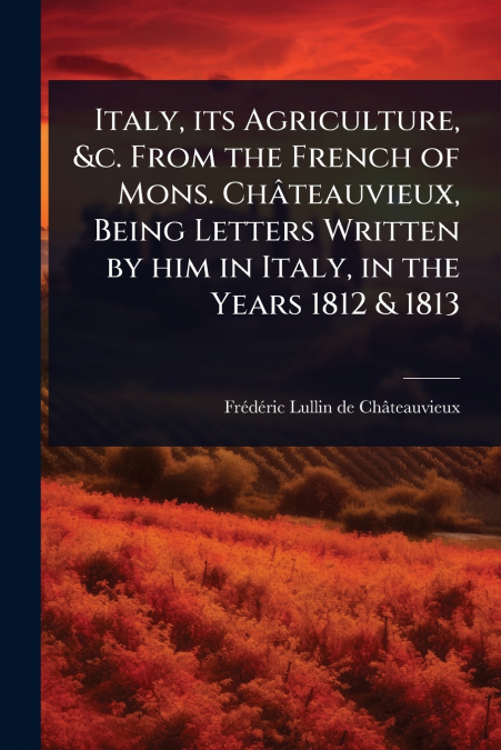Italy, its Agriculture, &c. From the French of Mons. ChÃ¢teauvieux, Being Letters Written by him in Italy, in the Years 1812 & 1813