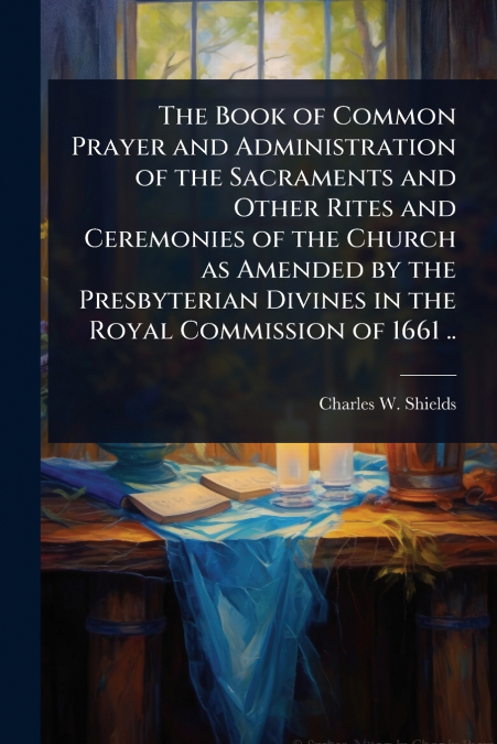 The Book of Common Prayer and Administration of the Sacraments and Other Rites and Ceremonies of the Church as Amended by the Presbyterian Divines in the Royal Commission of 1661 ..