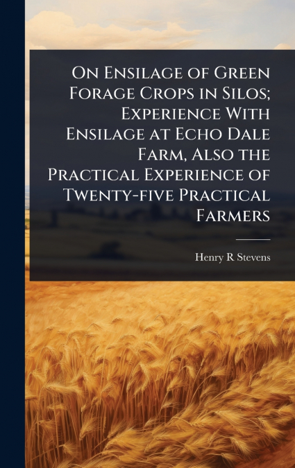 On Ensilage of Green Forage Crops in Silos; Experience With Ensilage at Echo Dale Farm, Also the Practical Experience of Twenty-five Practical Farmers