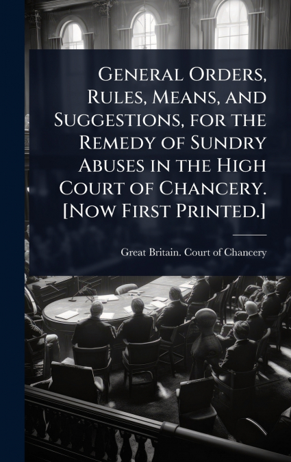 General Orders, Rules, Means, and Suggestions, for the Remedy of Sundry Abuses in the High Court of Chancery. [Now First Printed.]