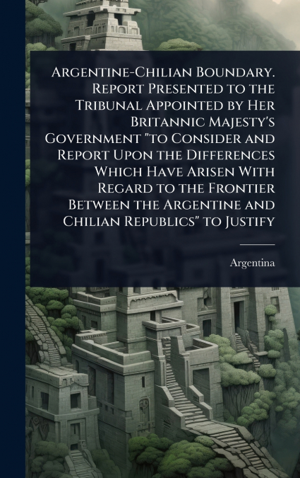 Argentine-Chilian Boundary. Report Presented to the Tribunal Appointed by Her Britannic Majesty’s Government 'to Consider and Report Upon the Differences Which Have Arisen With Regard to the Frontier 