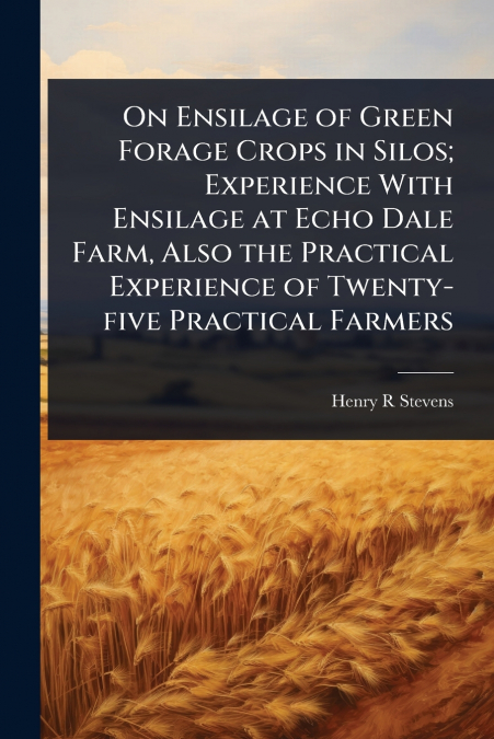 On Ensilage of Green Forage Crops in Silos; Experience With Ensilage at Echo Dale Farm, Also the Practical Experience of Twenty-five Practical Farmers