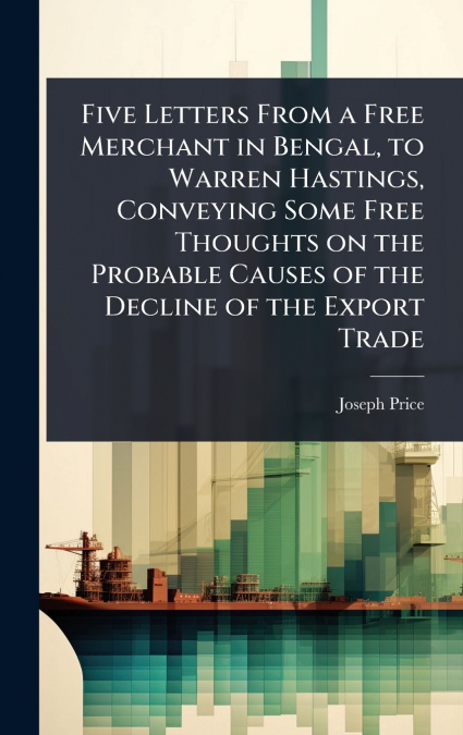 Five Letters From a Free Merchant in Bengal, to Warren Hastings, Conveying Some Free Thoughts on the Probable Causes of the Decline of the Export Trade