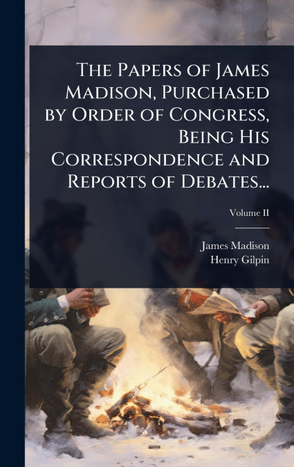 The Papers of James Madison, Purchased by Order of Congress, Being His Correspondence and Reports of Debates...