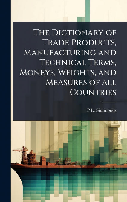 The Dictionary of Trade Products, Manufacturing and Technical Terms, Moneys, Weights, and Measures of all Countries