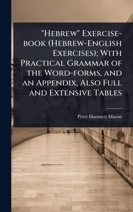 'Hebrew' Exercise-book (Hebrew-English Exercises); With Practical Grammar of the Word-forms, and an Appendix, Also Full and Extensive Tables