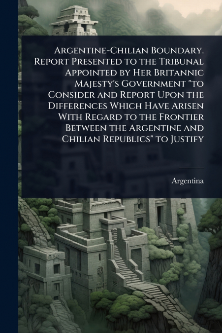Argentine-Chilian Boundary. Report Presented to the Tribunal Appointed by Her Britannic Majesty’s Government 'to Consider and Report Upon the Differences Which Have Arisen With Regard to the Frontier 