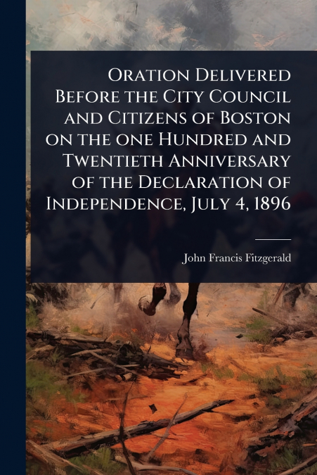 Oration Delivered Before the City Council and Citizens of Boston on the one Hundred and Twentieth Anniversary of the Declaration of Independence, July 4, 1896