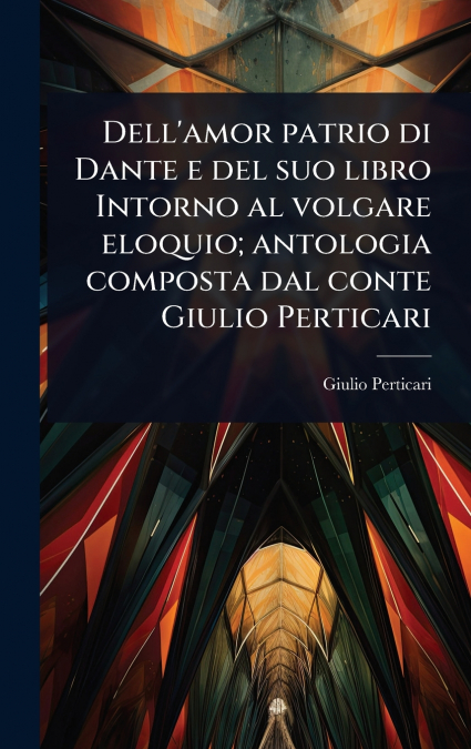 Dell’amor patrio di Dante e del suo libro Intorno al volgare eloquio; antologia composta dal conte Giulio Perticari