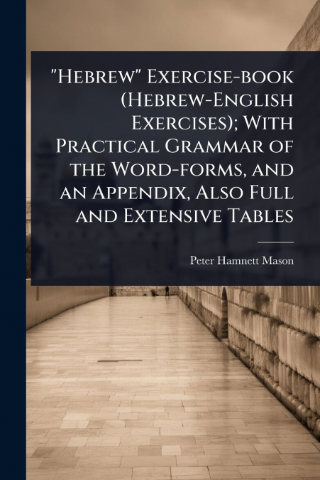 'Hebrew' Exercise-book (Hebrew-English Exercises); With Practical Grammar of the Word-forms, and an Appendix, Also Full and Extensive Tables
