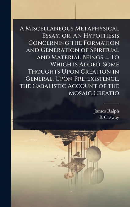 A Miscellaneous Metaphysical Essay; or, An Hypothesis Concerning the Formation and Generation of Spiritual and Material Beings .... To Which is Added, Some Thoughts Upon Creation in General, Upon Pre-