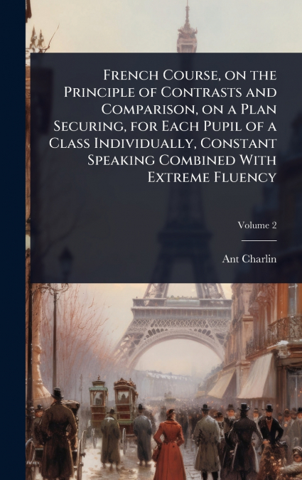 French Course, on the Principle of Contrasts and Comparison, on a Plan Securing, for Each Pupil of a Class Individually, Constant Speaking Combined With Extreme Fluency