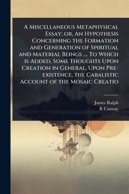A Miscellaneous Metaphysical Essay; or, An Hypothesis Concerning the Formation and Generation of Spiritual and Material Beings .... To Which is Added, Some Thoughts Upon Creation in General, Upon Pre-
