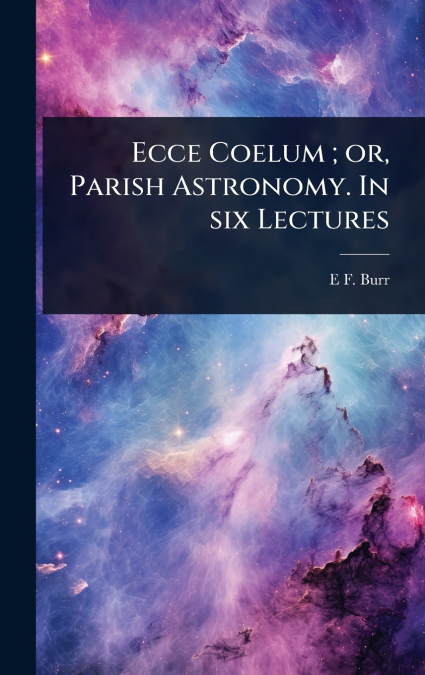 Ecce Coelum ; or, Parish Astronomy. In six Lectures