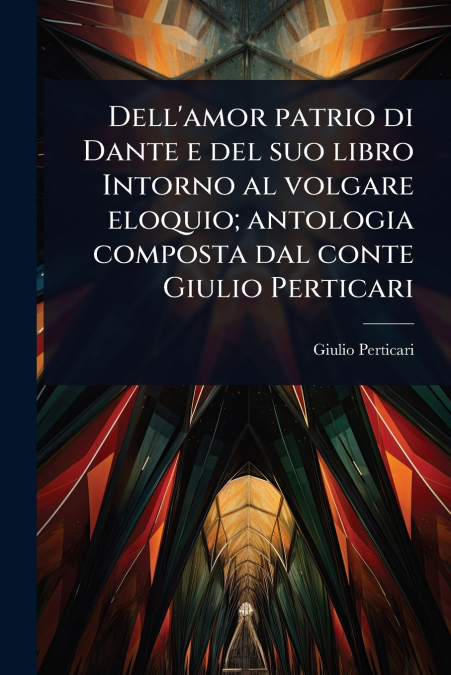 Dell’amor patrio di Dante e del suo libro Intorno al volgare eloquio; antologia composta dal conte Giulio Perticari