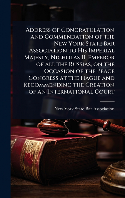 Address of Congratulation and Commendation of the New York State Bar Association to His Imperial Majesty, Nicholas II, Emperor of all the Russias, on the Occasion of the Peace Congress at the Hague an