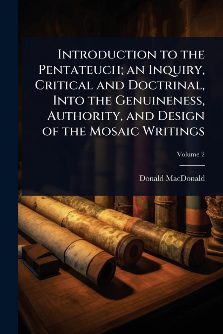 Introduction to the Pentateuch; an Inquiry, Critical and Doctrinal, Into the Genuineness, Authority, and Design of the Mosaic Writings