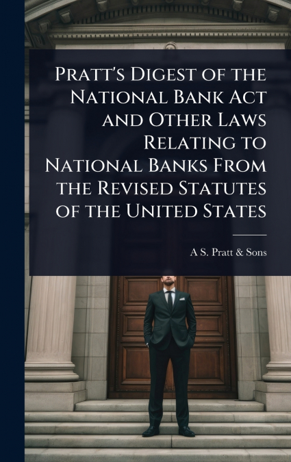 Pratt’s Digest of the National Bank Act and Other Laws Relating to National Banks From the Revised Statutes of the United States