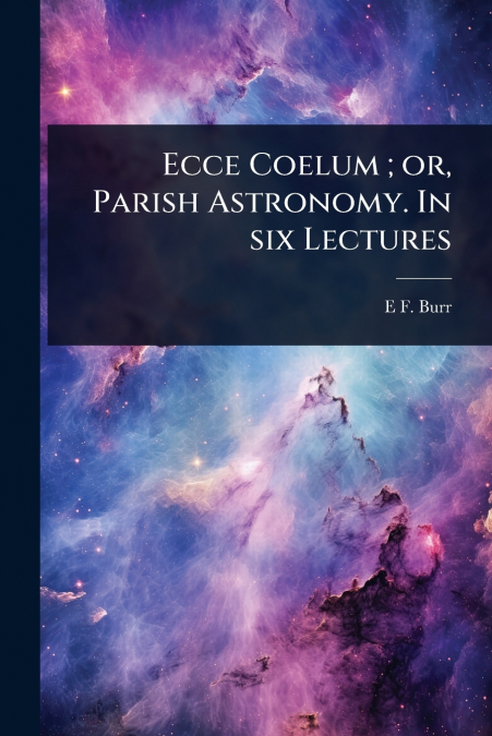 Ecce Coelum ; or, Parish Astronomy. In six Lectures
