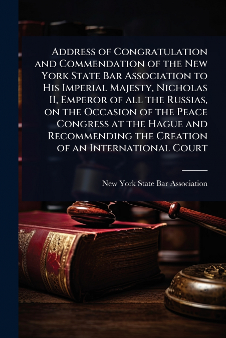 Address of Congratulation and Commendation of the New York State Bar Association to His Imperial Majesty, Nicholas II, Emperor of all the Russias, on the Occasion of the Peace Congress at the Hague an