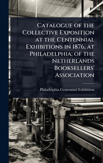 Catalogue of the Collective Exposition at the Centennial Exhibitions in 1876, at Philadelphia; of the Netherlands Booksellers’ Association