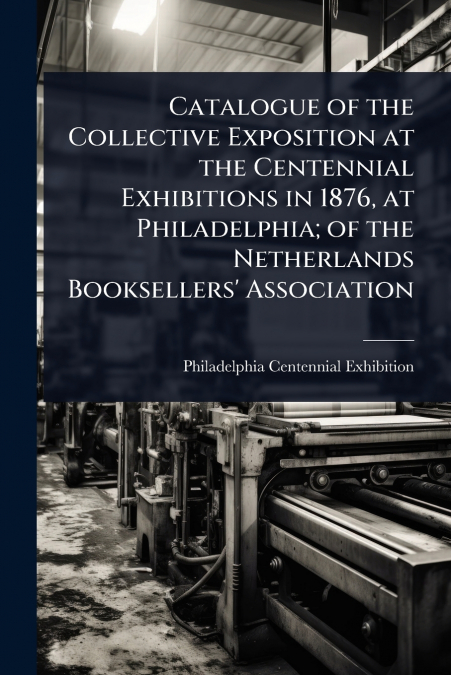 Catalogue of the Collective Exposition at the Centennial Exhibitions in 1876, at Philadelphia; of the Netherlands Booksellers’ Association