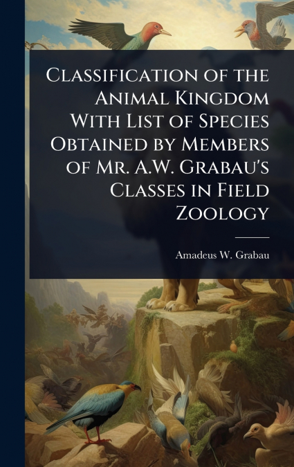 Classification of the Animal Kingdom With List of Species Obtained by Members of Mr. A.W. Grabau’s Classes in Field Zoology