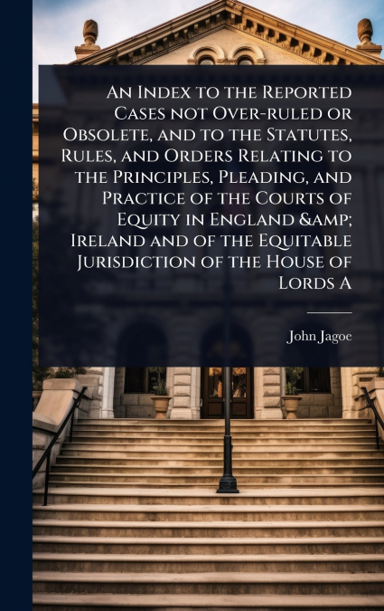 An Index to the Reported Cases not Over-ruled or Obsolete, and to the Statutes, Rules, and Orders Relating to the Principles, Pleading, and Practice of the Courts of Equity in England & Ireland and of