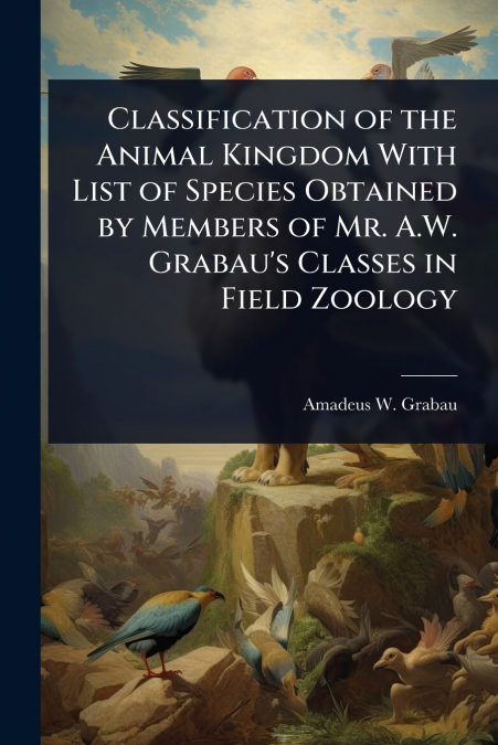 Classification of the Animal Kingdom With List of Species Obtained by Members of Mr. A.W. Grabau’s Classes in Field Zoology