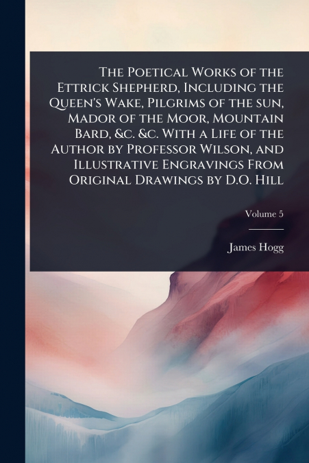 The Poetical Works of the Ettrick Shepherd, Including the Queen’s Wake, Pilgrims of the sun, Mador of the Moor, Mountain Bard, &c. &c. With a Life of the Author by Professor Wilson, and Illustrative E