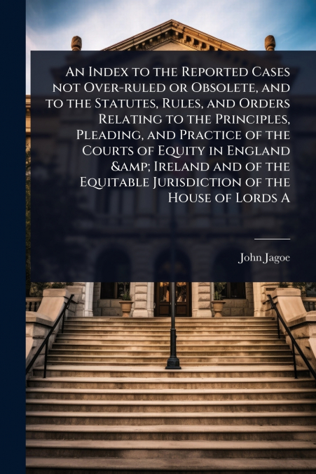 An Index to the Reported Cases not Over-ruled or Obsolete, and to the Statutes, Rules, and Orders Relating to the Principles, Pleading, and Practice of the Courts of Equity in England & Ireland and of