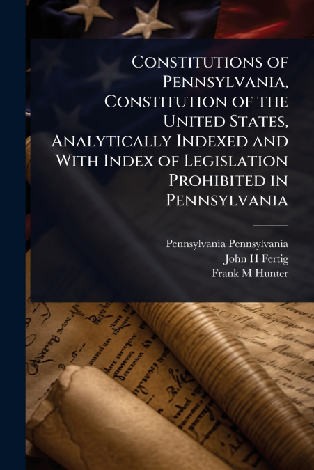 Constitutions of Pennsylvania, Constitution of the United States, Analytically Indexed and With Index of Legislation Prohibited in Pennsylvania