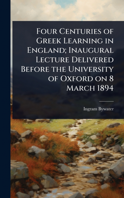 Four Centuries of Greek Learning in England; Inaugural Lecture Delivered Before the University of Oxford on 8 March 1894