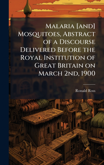 Malaria [and] Mosquitoes, Abstract of a Discourse Delivered Before the Royal Institution of Great Britain on March 2nd, 1900