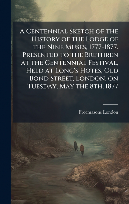 A Centennial Sketch of the History of the Lodge of the Nine Muses, 1777-1877. Presented to the Brethren at the Centennial Festival, Held at Long’s Hotes, Old Bond Street, London, on Tuesday, May the 8