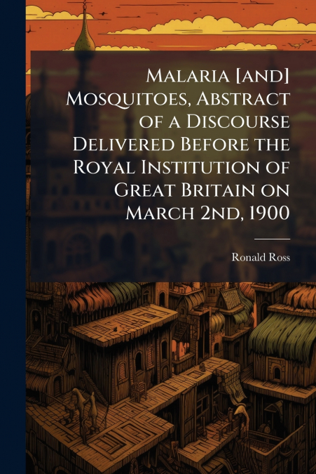 Malaria [and] Mosquitoes, Abstract of a Discourse Delivered Before the Royal Institution of Great Britain on March 2nd, 1900