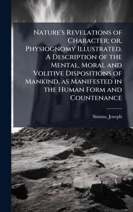 Nature’s Revelations of Character; or, Physiognomy Illustrated. A Description of the Mental, Moral and Volitive Dispositions of Mankind, as Manifested in the Human Form and Countenance