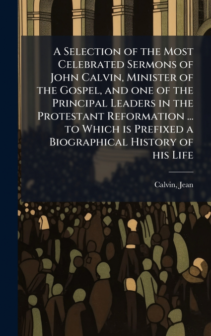 A Selection of the Most Celebrated Sermons of John Calvin, Minister of the Gospel, and one of the Principal Leaders in the Protestant Reformation ... to Which is Prefixed a Biographical History of his