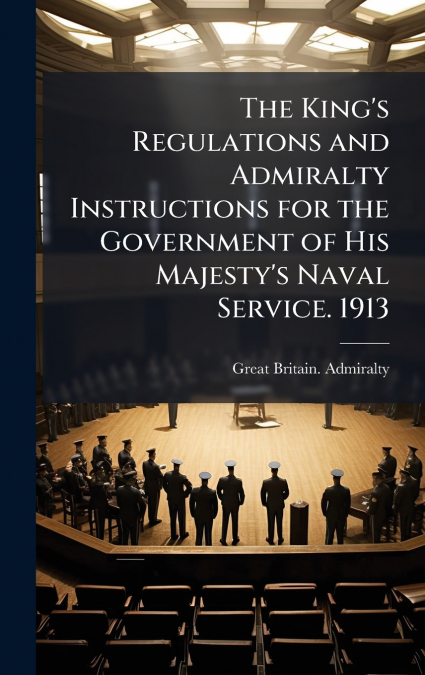 The King’s Regulations and Admiralty Instructions for the Government of His Majesty’s Naval Service. 1913