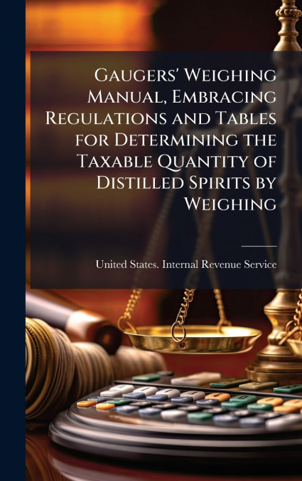 Gaugers’ Weighing Manual, Embracing Regulations and Tables for Determining the Taxable Quantity of Distilled Spirits by Weighing