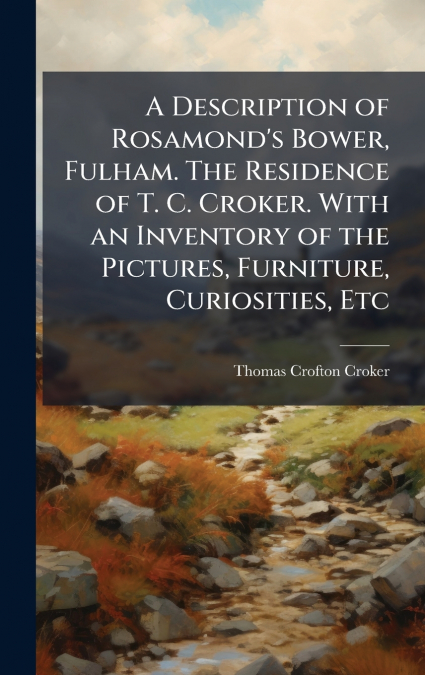 A Description of Rosamond’s Bower, Fulham. The Residence of T. C. Croker. With an Inventory of the Pictures, Furniture, Curiosities, Etc