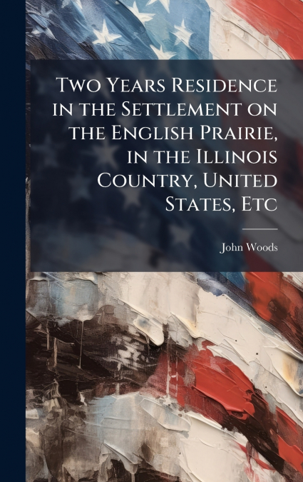 Two Years Residence in the Settlement on the English Prairie, in the Illinois Country, United States, Etc