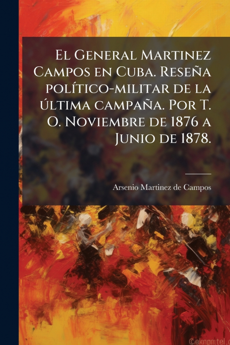 El General Martinez Campos en Cuba. ReseÃ±a polÃ­tico-militar de la Ãºltima campaÃ±a. Por T. O. Noviembre de 1876 a Junio de 1878.