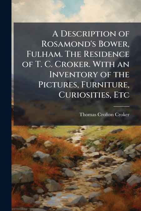 A Description of Rosamond’s Bower, Fulham. The Residence of T. C. Croker. With an Inventory of the Pictures, Furniture, Curiosities, Etc