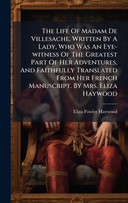 The Life Of Madam De Villesache. Written By A Lady, Who Was An Eye-witness Of The Greatest Part Of Her Adventures, And Faithfully Translated From Her French Manuscript. By Mrs. Eliza Haywood