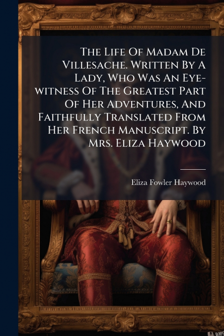 The Life Of Madam De Villesache. Written By A Lady, Who Was An Eye-witness Of The Greatest Part Of Her Adventures, And Faithfully Translated From Her French Manuscript. By Mrs. Eliza Haywood