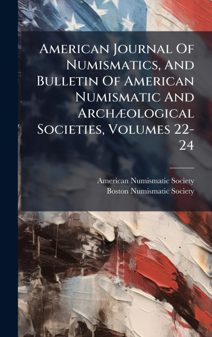 American Journal Of Numismatics, And Bulletin Of American Numismatic And ArchÃ¦ological Societies, Volumes 22-24