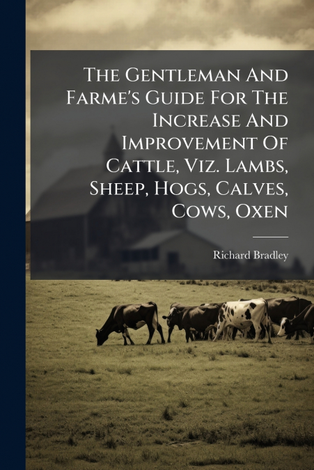 The Gentleman And Farme’s Guide For The Increase And Improvement Of Cattle, Viz. Lambs, Sheep, Hogs, Calves, Cows, Oxen