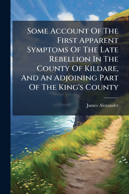 Some Account Of The First Apparent Symptoms Of The Late Rebellion In The County Of Kildare, And An Adjoining Part Of The King’s County